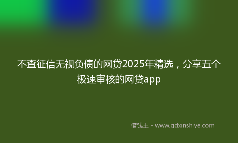 不查征信无视负债的网贷2025年精选，分享五个极速审核的网贷app