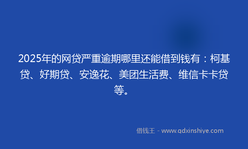 2025年的网贷严重逾期哪里还能借到钱有：柯基贷、好期贷、安逸花、美团生活费、维信卡卡贷等。