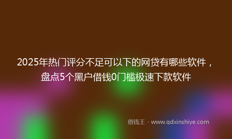 2025年热门评分不足可以下的网贷有哪些软件，盘点5个黑户借钱0门槛极速下款软件