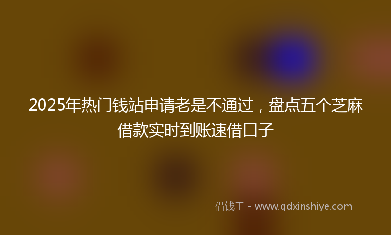 2025年热门钱站申请老是不通过，盘点五个芝麻借款实时到账速借口子