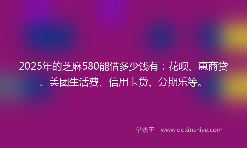 2025年的芝麻580能借多少钱有：花呗、惠商贷、美团生活费、信用卡贷、分期乐等。