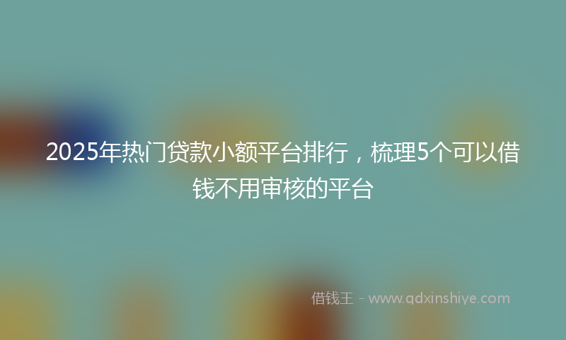 2025年热门贷款小额平台排行，梳理5个可以借钱不用审核的平台