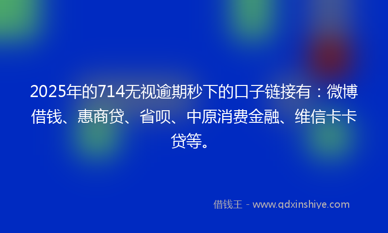 2025年的714无视逾期秒下的口子链接有：微博借钱、惠商贷、省呗、中原消费金融、维信卡卡贷等。