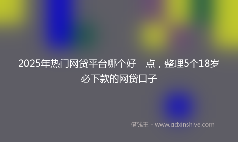 2025年热门网贷平台哪个好一点，整理5个18岁必下款的网贷口子