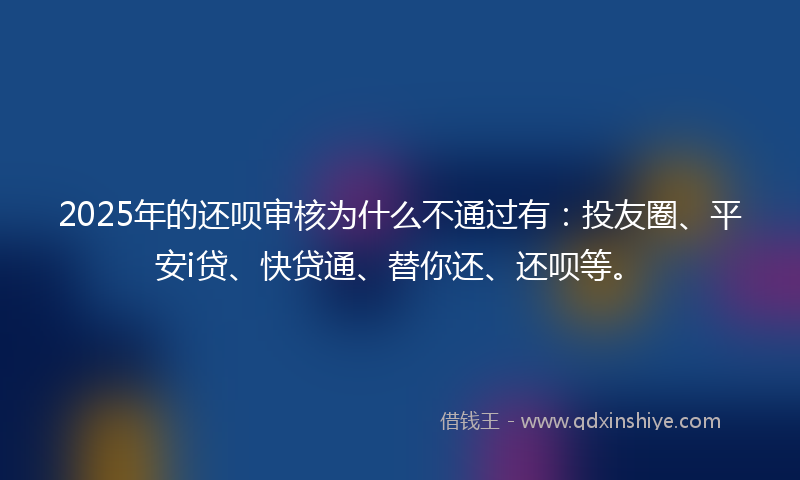 2025年的还呗审核为什么不通过有：投友圈、平安i贷、快贷通、替你还、还呗等。