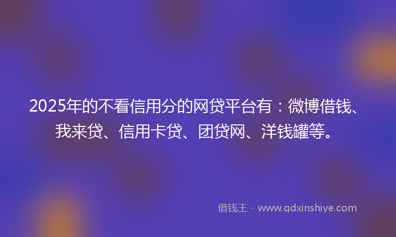 2025年的不看信用分的网贷平台有：微博借钱、我来贷、信用卡贷、团贷网、洋钱罐等。