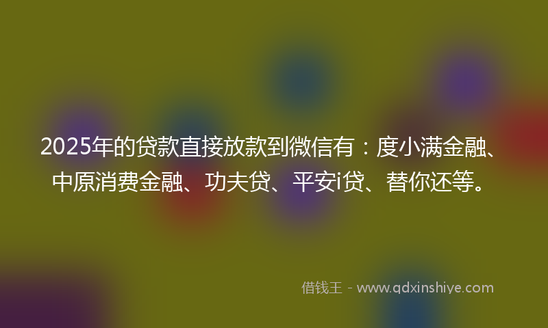 2025年的贷款直接放款到微信有：度小满金融、中原消费金融、功夫贷、平安i贷、替你还等。