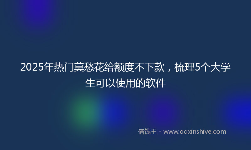 2025年热门莫愁花给额度不下款，梳理5个大学生可以使用的软件