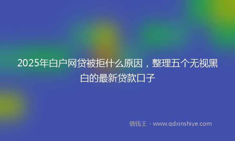 2025年白户网贷被拒什么原因，整理五个无视黑白的最新贷款口子