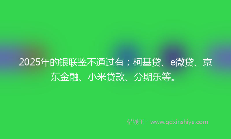 2025年的银联鉴不通过有：柯基贷、e微贷、京东金融、小米贷款、分期乐等。