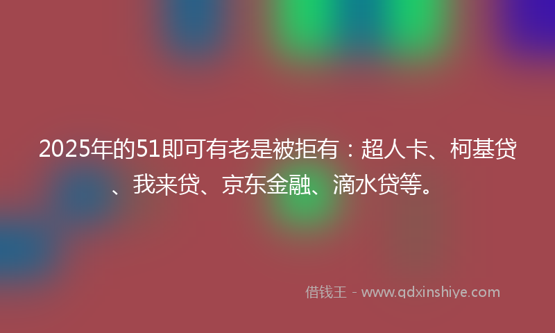 2025年的51即可有老是被拒有：超人卡、柯基贷、我来贷、京东金融、滴水贷等。