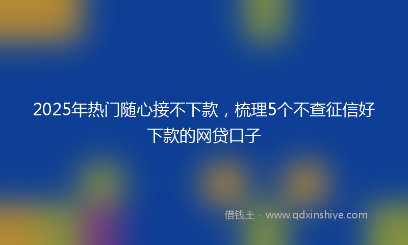 2025年热门随心接不下款，梳理5个不查征信好下款的网贷口子