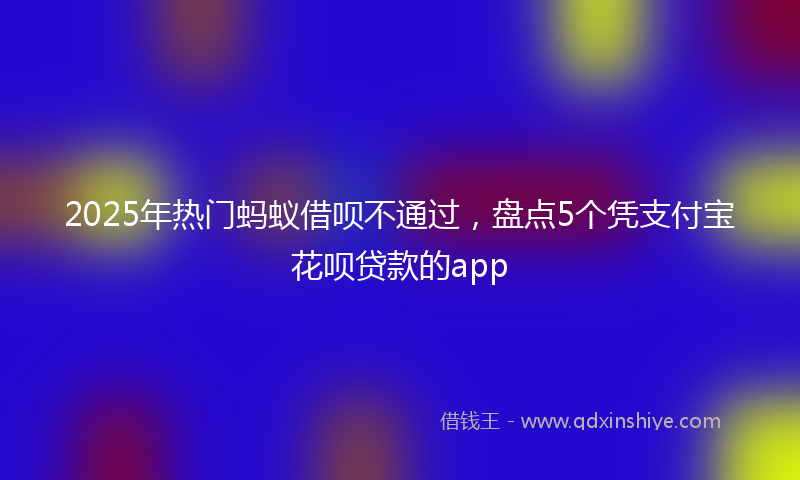 2025年热门蚂蚁借呗不通过，盘点5个凭支付宝花呗贷款的app