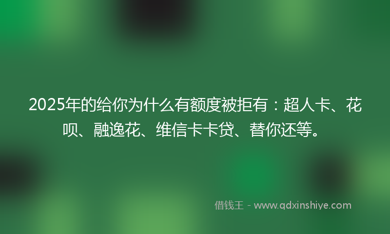 2025年的给你为什么有额度被拒有：超人卡、花呗、融逸花、维信卡卡贷、替你还等。