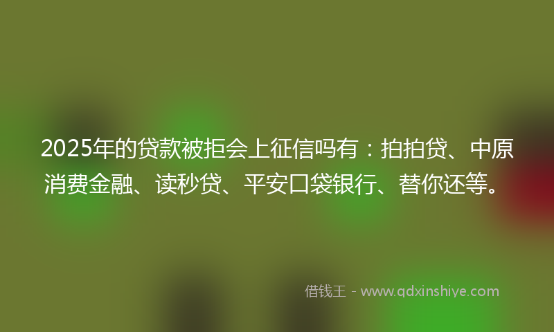 2025年的贷款被拒会上征信吗有：拍拍贷、中原消费金融、读秒贷、平安口袋银行、替你还等。