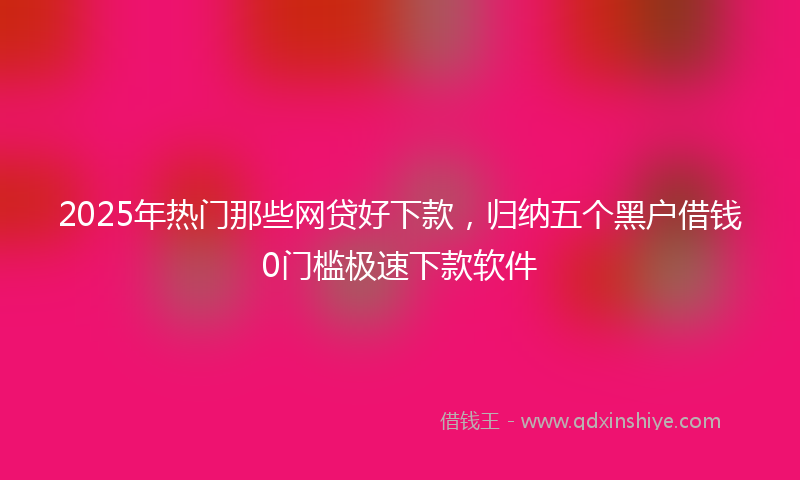 2025年热门那些网贷好下款，归纳五个黑户借钱0门槛极速下款软件
