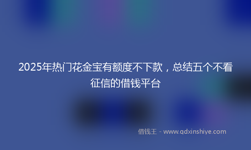 2025年热门花金宝有额度不下款，总结五个不看征信的借钱平台