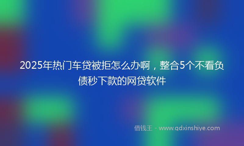 2025年热门车贷被拒怎么办啊，整合5个不看负债秒下款的网贷软件
