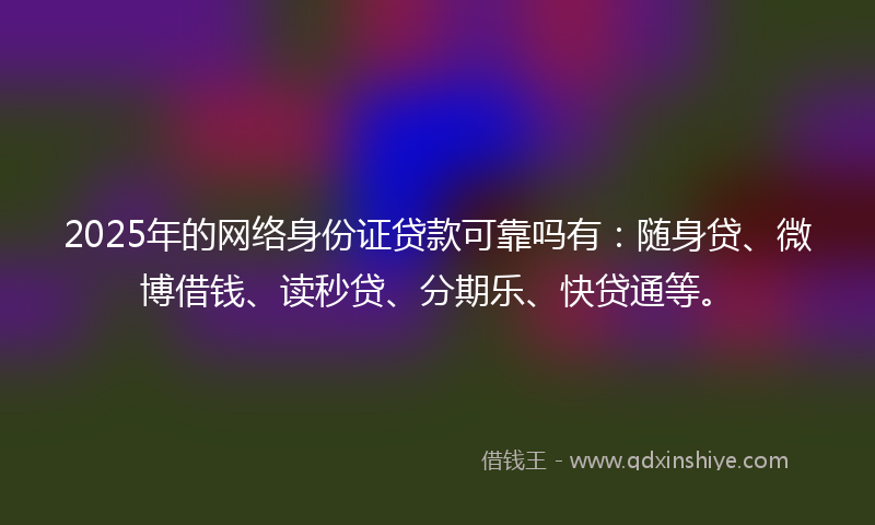 2025年的网络身份证贷款可靠吗有：随身贷、微博借钱、读秒贷、分期乐、快贷通等。