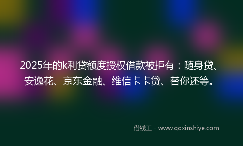 2025年的k利贷额度授权借款被拒有：随身贷、安逸花、京东金融、维信卡卡贷、替你还等。