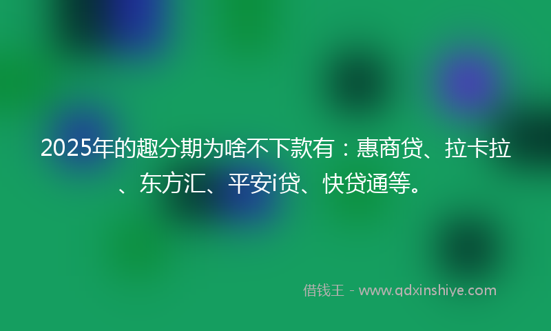 2025年的趣分期为啥不下款有：惠商贷、拉卡拉、东方汇、平安i贷、快贷通等。