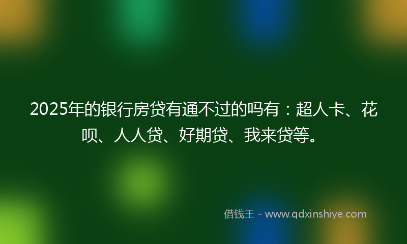 2025年的银行房贷有通不过的吗有：超人卡、花呗、人人贷、好期贷、我来贷等。