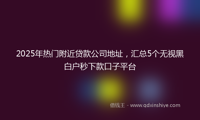 2025年热门附近贷款公司地址，汇总5个无视黑白户秒下款口子平台