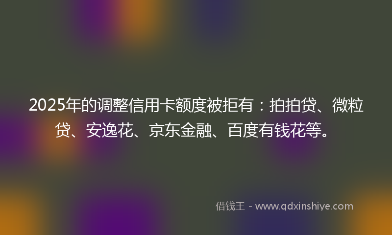 2025年的调整信用卡额度被拒有：拍拍贷、微粒贷、安逸花、京东金融、百度有钱花等。
