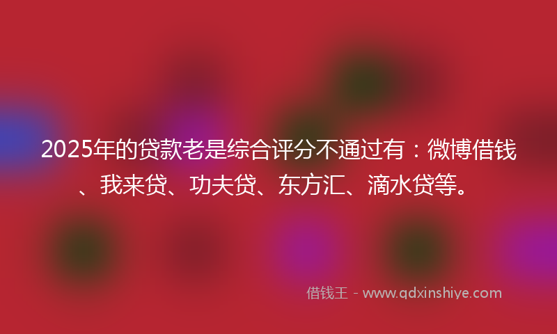 2025年的贷款老是综合评分不通过有：微博借钱、我来贷、功夫贷、东方汇、滴水贷等。