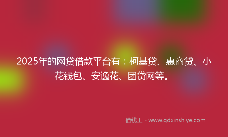 2025年的网贷借款平台有：柯基贷、惠商贷、小花钱包、安逸花、团贷网等。