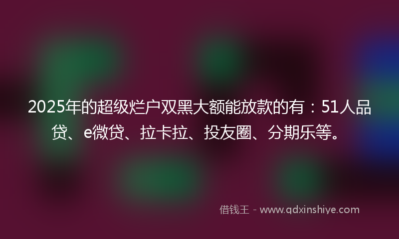 2025年的超级烂户双黑大额能放款的有：51人品贷、e微贷、拉卡拉、投友圈、分期乐等。