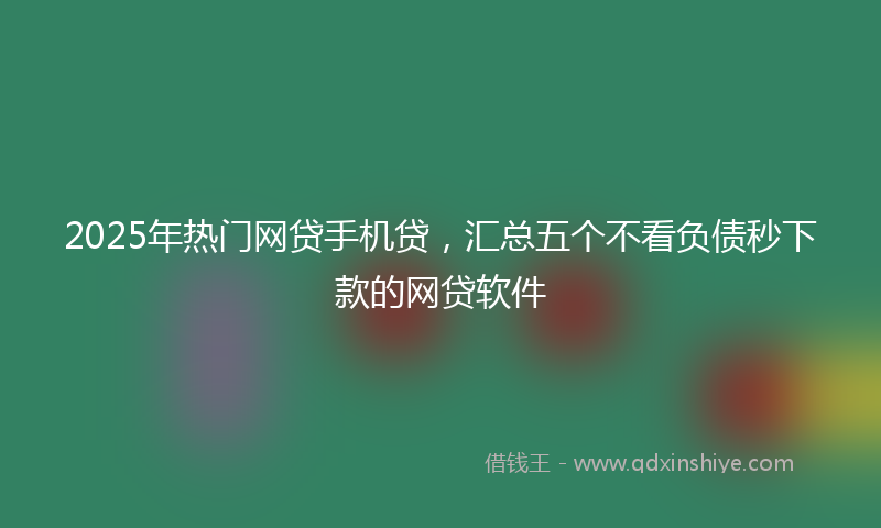 2025年热门网贷手机贷，汇总五个不看负债秒下款的网贷软件