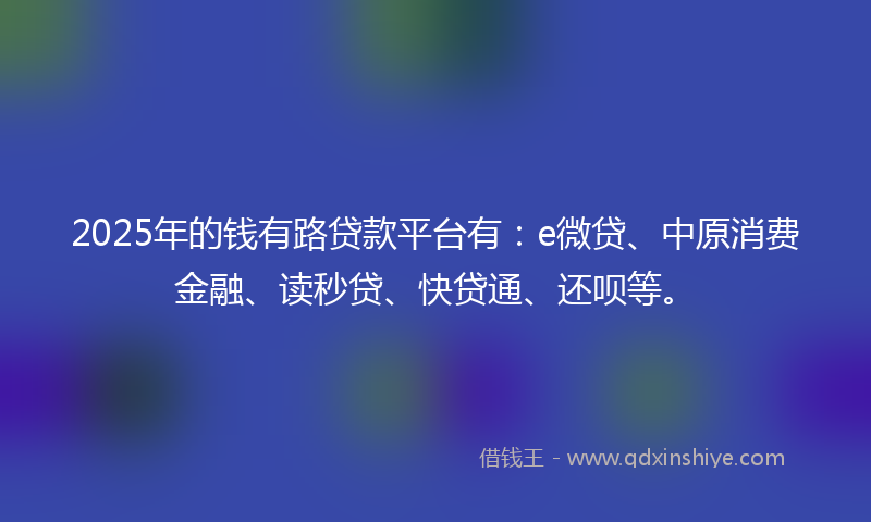 2025年的钱有路贷款平台有：e微贷、中原消费金融、读秒贷、快贷通、还呗等。