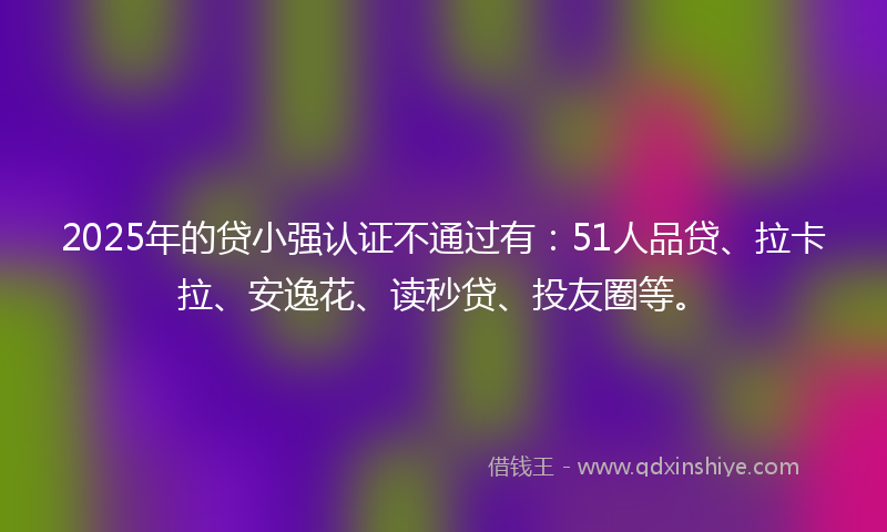 2025年的贷小强认证不通过有：51人品贷、拉卡拉、安逸花、读秒贷、投友圈等。