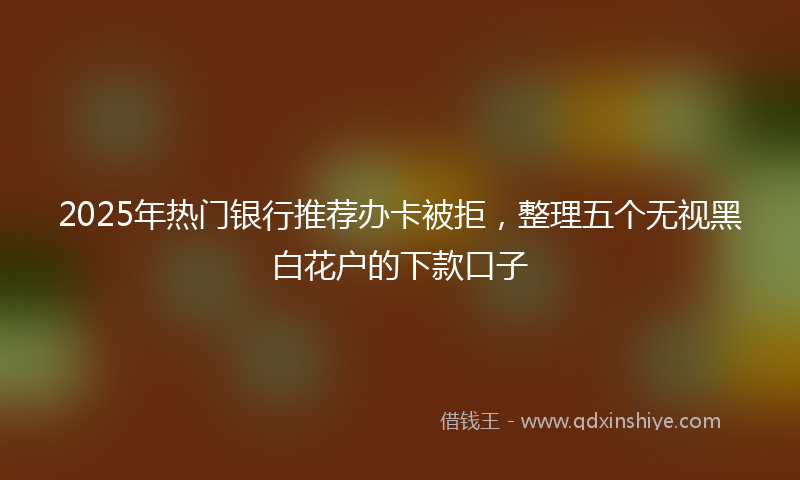 2025年热门银行推荐办卡被拒，整理五个无视黑白花户的下款口子