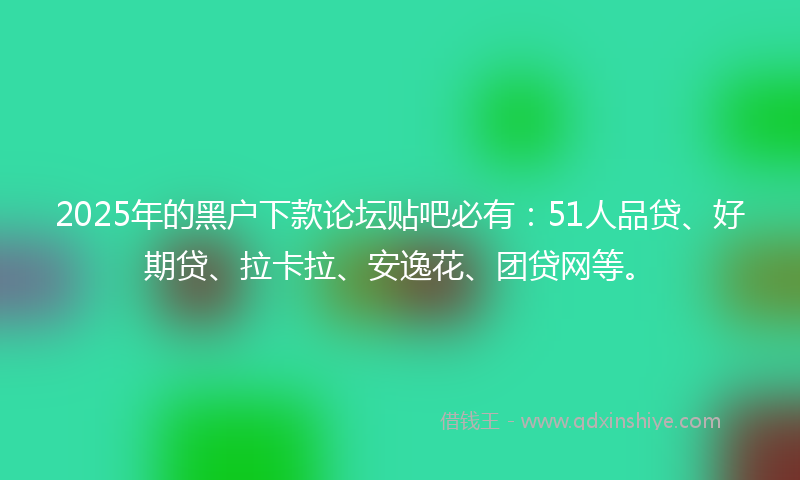2025年的黑户下款论坛贴吧必有：51人品贷、好期贷、拉卡拉、安逸花、团贷网等。