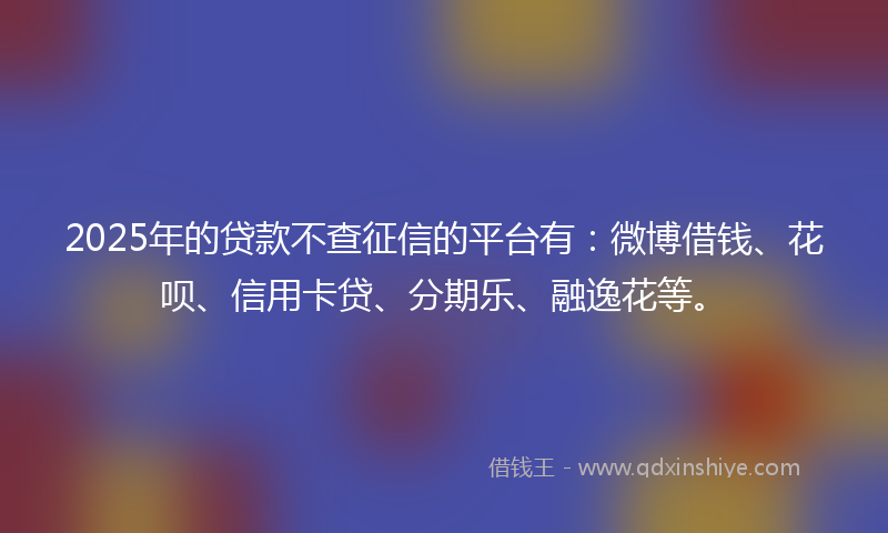 2025年的贷款不查征信的平台有：微博借钱、花呗、信用卡贷、分期乐、融逸花等。