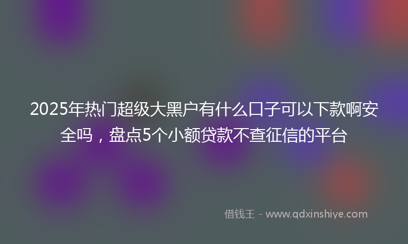 2025年热门超级大黑户有什么口子可以下款啊安全吗，盘点5个小额贷款不查征信的平台