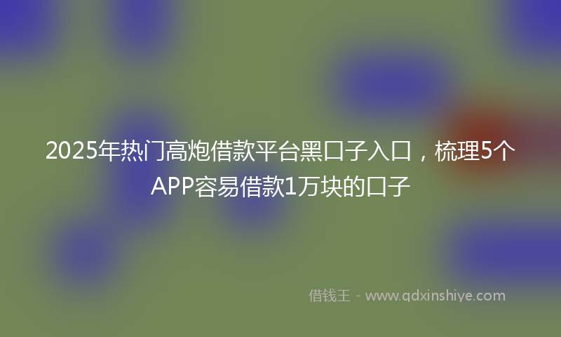 2025年热门高炮借款平台黑口子入口，梳理5个APP容易借款1万块的口子