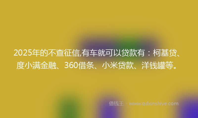 2025年的不查征信,有车就可以贷款有：柯基贷、度小满金融、360借条、小米贷款、洋钱罐等。