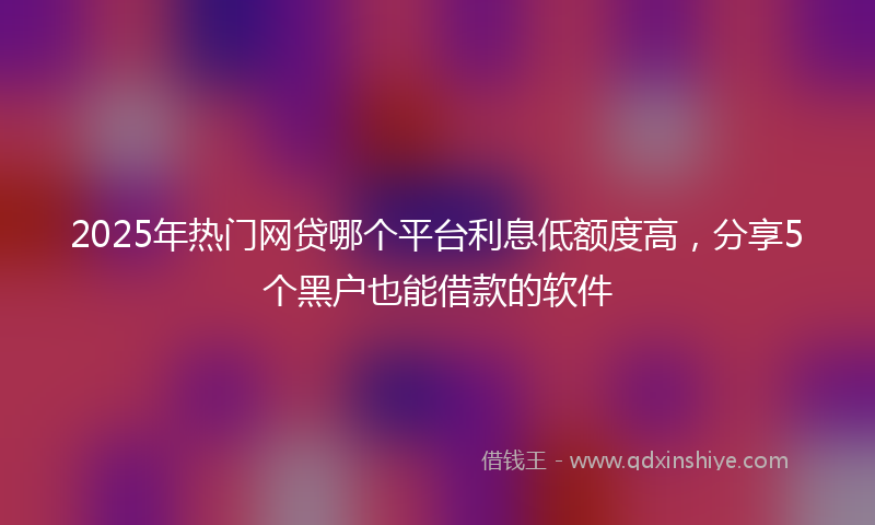 2025年热门网贷哪个平台利息低额度高，分享5个黑户也能借款的软件
