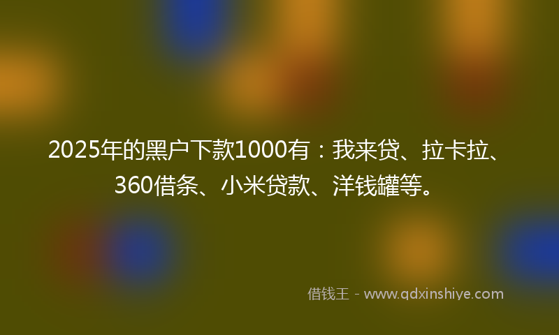 2025年的黑户下款1000有:我来贷、拉卡拉、360借条、小米贷款、洋钱罐等。