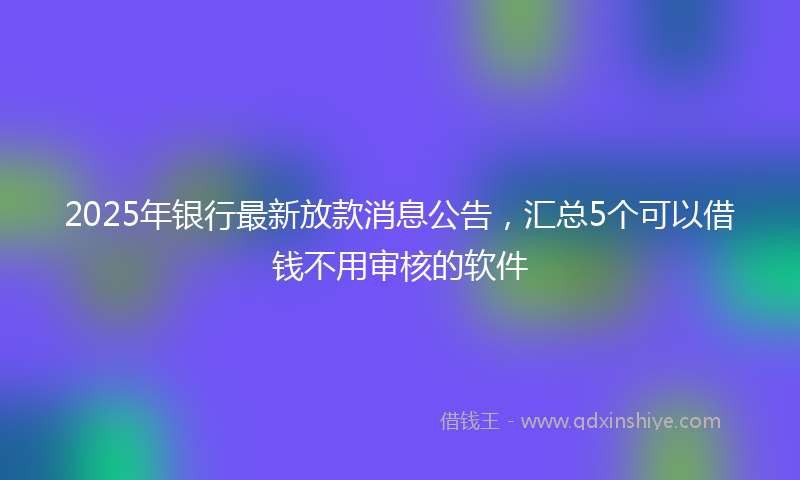 2025年银行最新放款消息公告，汇总5个可以借钱不用审核的软件