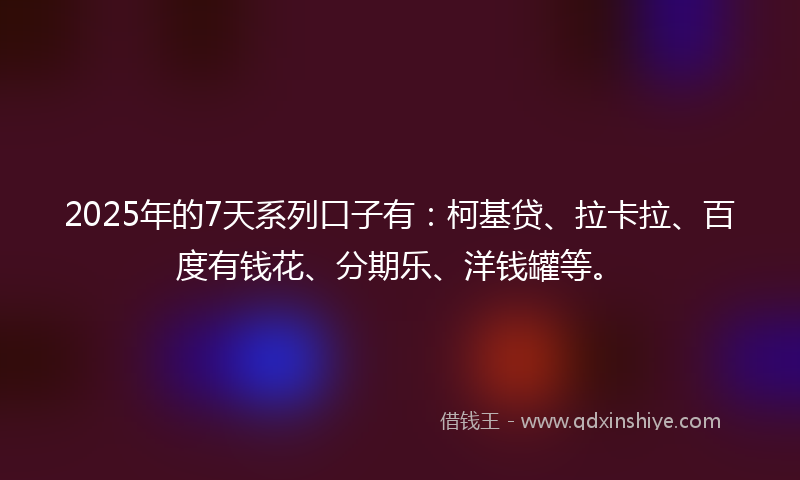 2025年的7天系列口子有：柯基贷、拉卡拉、百度有钱花、分期乐、洋钱罐等。