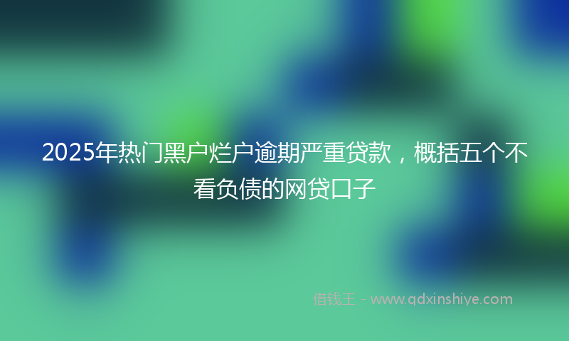 2025年热门黑户烂户逾期严重贷款，概括五个不看负债的网贷口子
