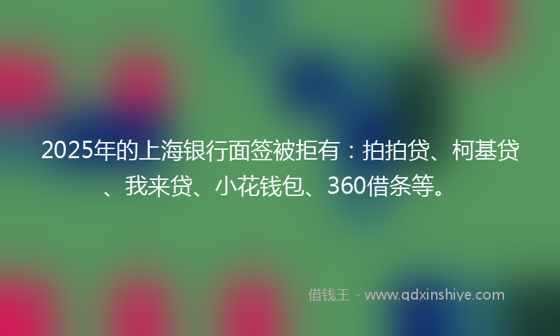 2025年的上海银行面签被拒有：拍拍贷、柯基贷、我来贷、小花钱包、360借条等。