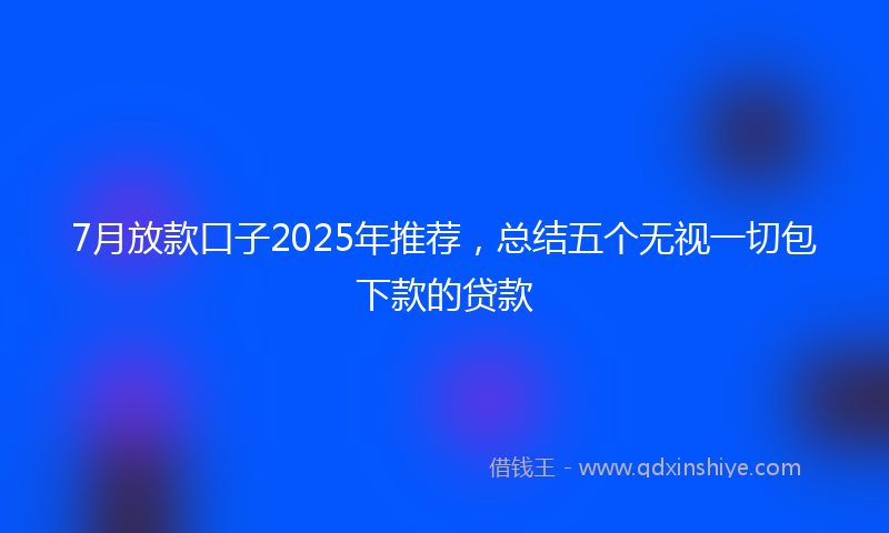 7月放款口子2025年推荐，总结五个无视一切包下款的贷款