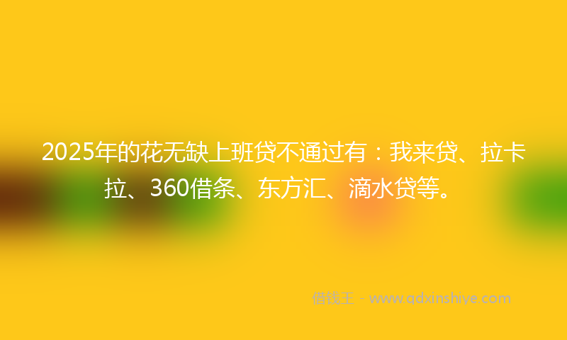 2025年的花无缺上班贷不通过有：我来贷、拉卡拉、360借条、东方汇、滴水贷等。
