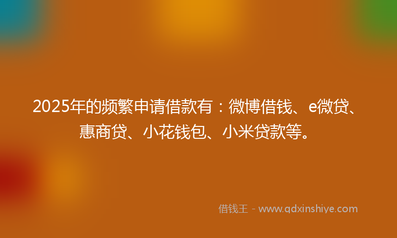 2025年的频繁申请借款有:微博借钱、e微贷、惠商贷、小花钱包、小米贷款等。