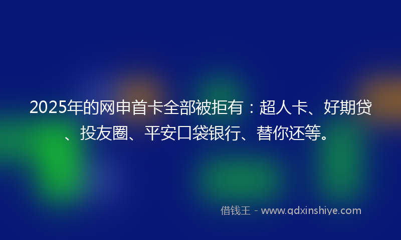 2025年的网申首卡全部被拒有：超人卡、好期贷、投友圈、平安口袋银行、替你还等。